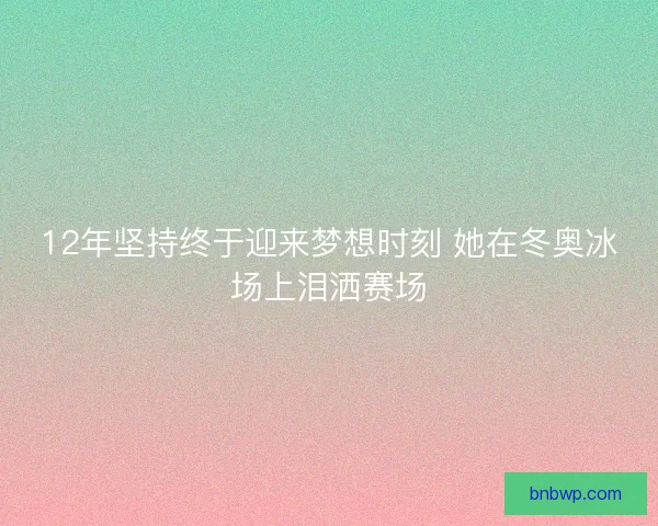 12年坚持终于迎来梦想时刻 她在冬奥冰场上泪洒赛场