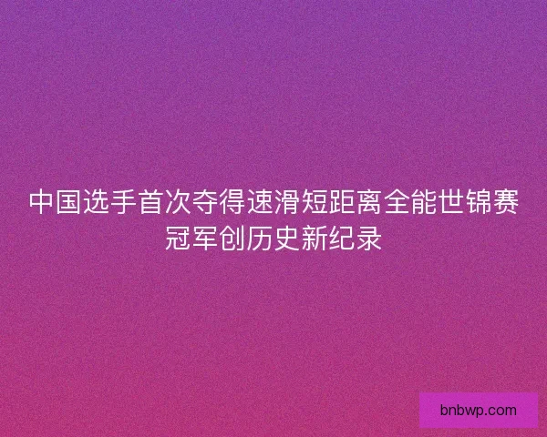 中国选手首次夺得速滑短距离全能世锦赛冠军创历史新纪录