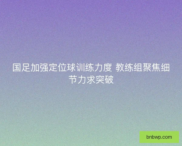 国足加强定位球训练力度 教练组聚焦细节力求突破