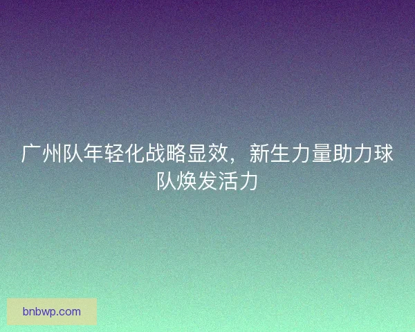 广州队年轻化战略显效，新生力量助力球队焕发活力