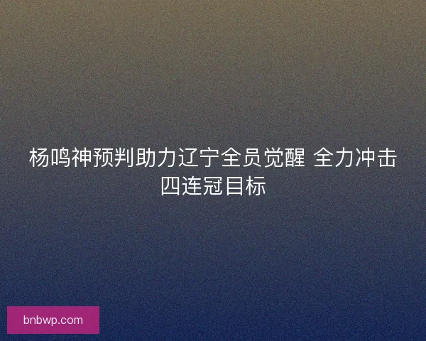 杨鸣神预判助力辽宁全员觉醒 全力冲击四连冠目标