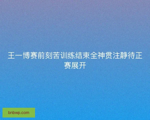 王一博赛前刻苦训练结束全神贯注静待正赛展开