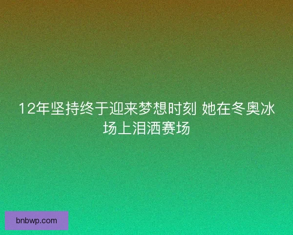 12年坚持终于迎来梦想时刻 她在冬奥冰场上泪洒赛场