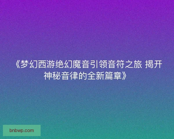 《梦幻西游绝幻魔音引领音符之旅 揭开神秘音律的全新篇章》