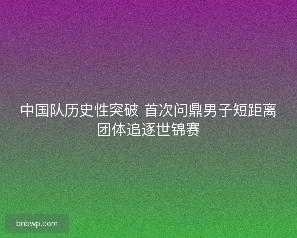 中国队历史性突破 首次问鼎男子短距离团体追逐世锦赛