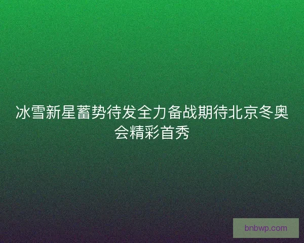 冰雪新星蓄势待发全力备战期待北京冬奥会精彩首秀