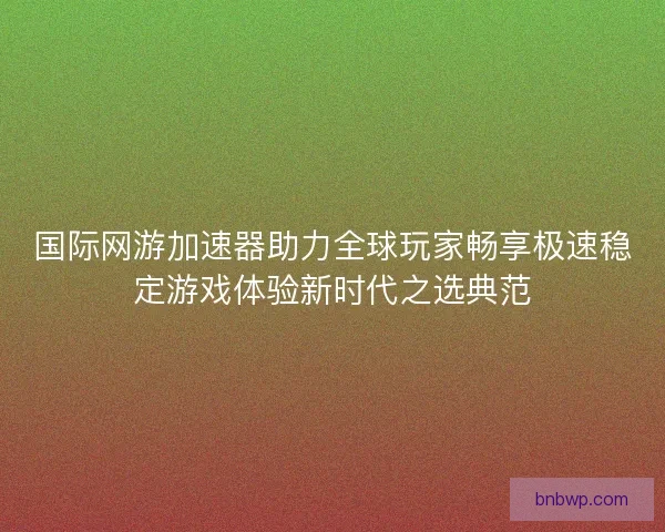国际网游加速器助力全球玩家畅享极速稳定游戏体验新时代之选典范