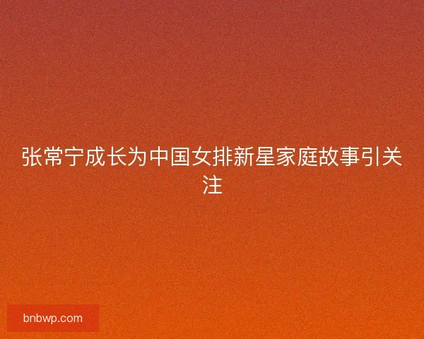 张常宁成长为中国女排新星家庭故事引关注