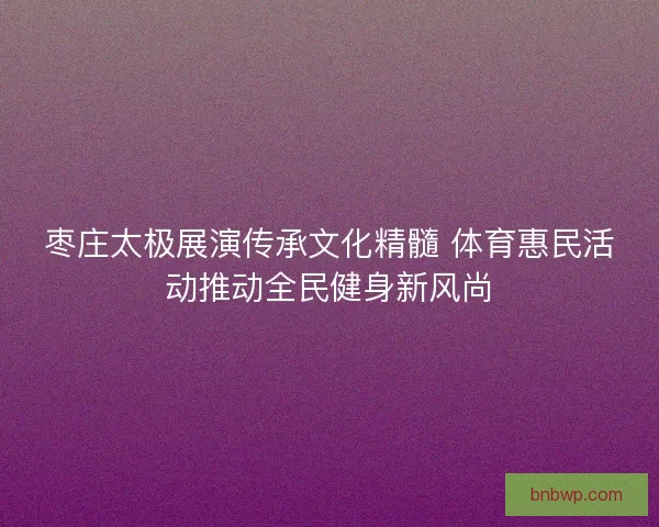 枣庄太极展演传承文化精髓 体育惠民活动推动全民健身新风尚