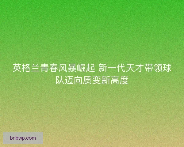 英格兰青春风暴崛起 新一代天才带领球队迈向质变新高度