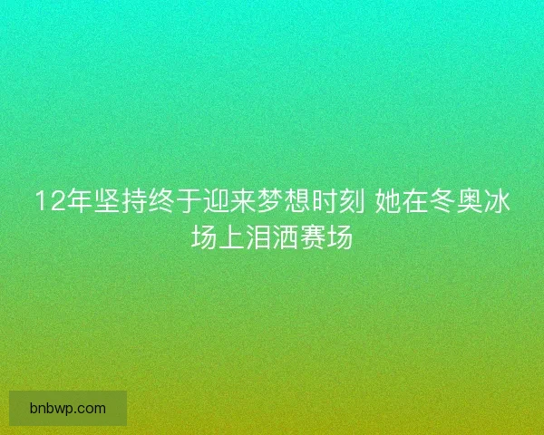 12年坚持终于迎来梦想时刻 她在冬奥冰场上泪洒赛场