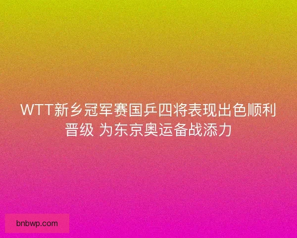 WTT新乡冠军赛国乒四将表现出色顺利晋级 为东京奥运备战添力