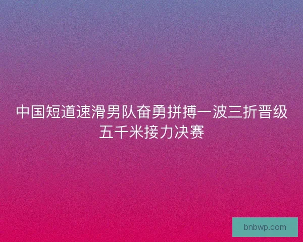 中国短道速滑男队奋勇拼搏一波三折晋级五千米接力决赛