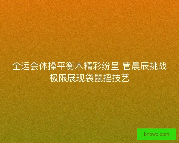 全运会体操平衡木精彩纷呈 管晨辰挑战极限展现袋鼠摇技艺