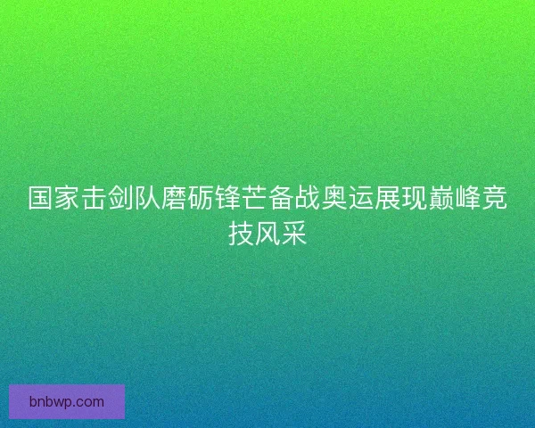 国家击剑队磨砺锋芒备战奥运展现巅峰竞技风采