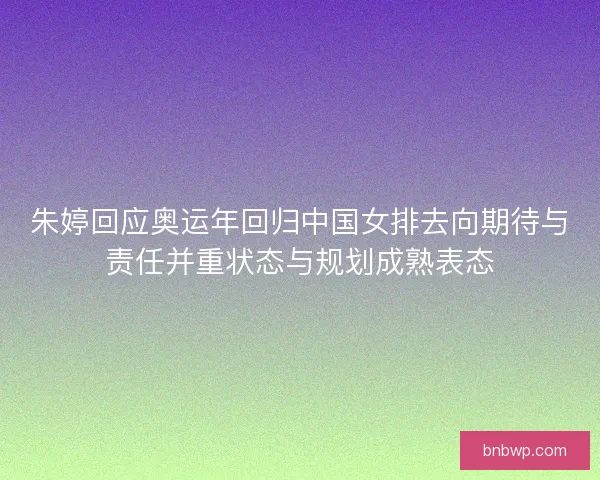 朱婷回应奥运年回归中国女排去向期待与责任并重状态与规划成熟表态