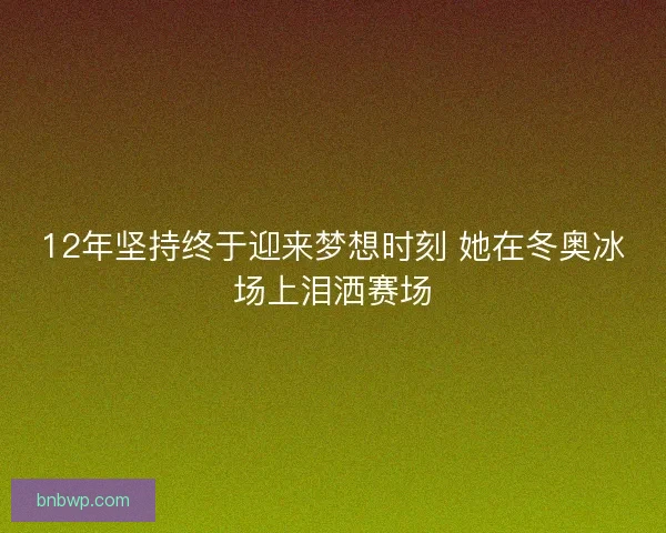 12年坚持终于迎来梦想时刻 她在冬奥冰场上泪洒赛场