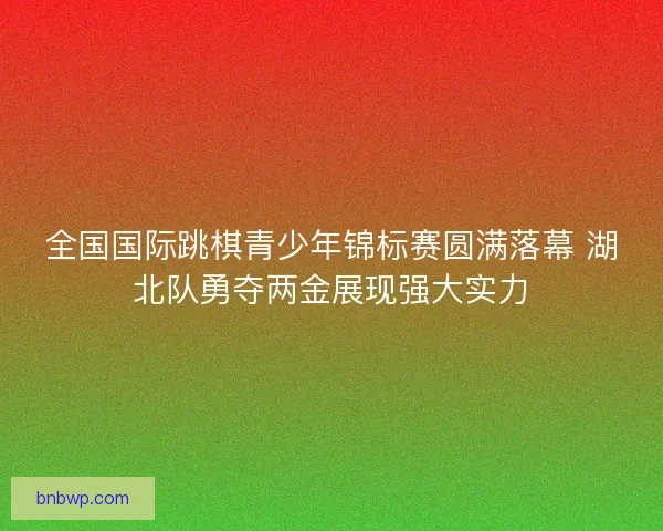 全国国际跳棋青少年锦标赛圆满落幕 湖北队勇夺两金展现强大实力