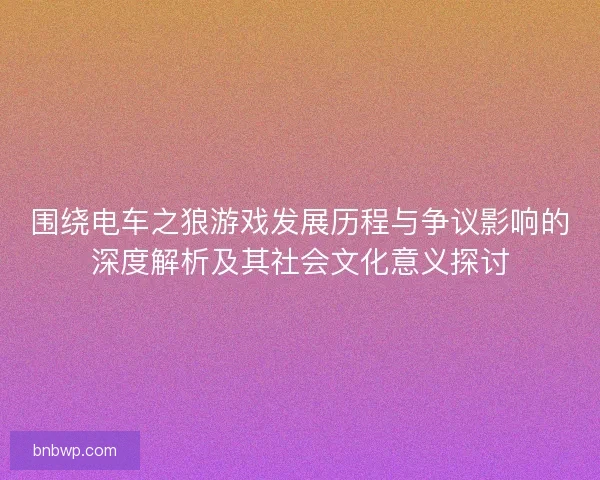 围绕电车之狼游戏发展历程与争议影响的深度解析及其社会文化意义探讨