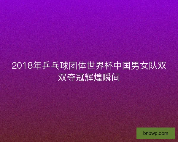 2018年乒乓球团体世界杯中国男女队双双夺冠辉煌瞬间