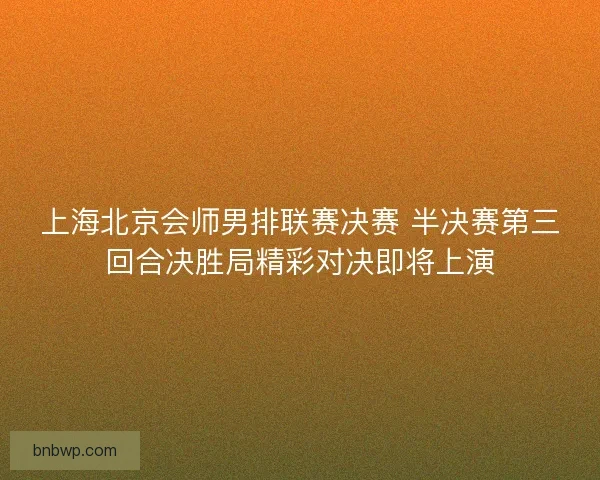 上海北京会师男排联赛决赛 半决赛第三回合决胜局精彩对决即将上演