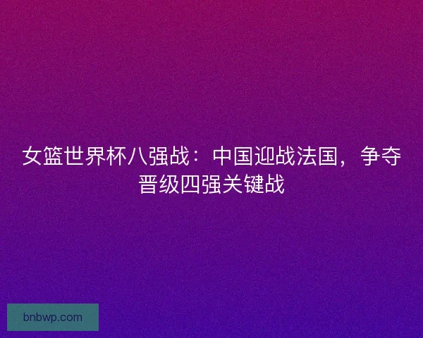 女篮世界杯八强战：中国迎战法国，争夺晋级四强关键战