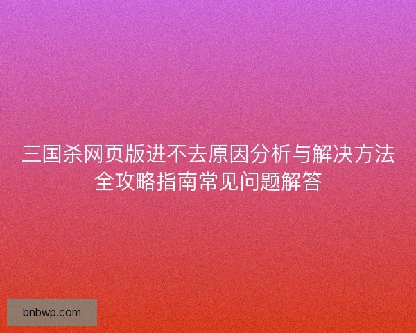 三国杀网页版进不去原因分析与解决方法全攻略指南常见问题解答