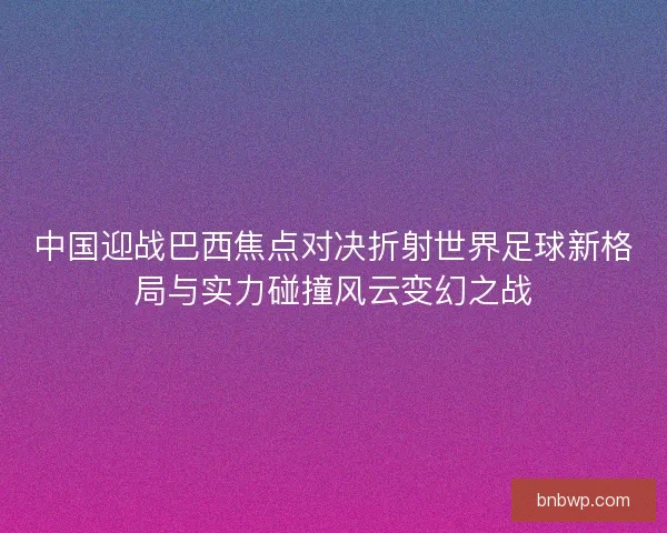 中国迎战巴西焦点对决折射世界足球新格局与实力碰撞风云变幻之战