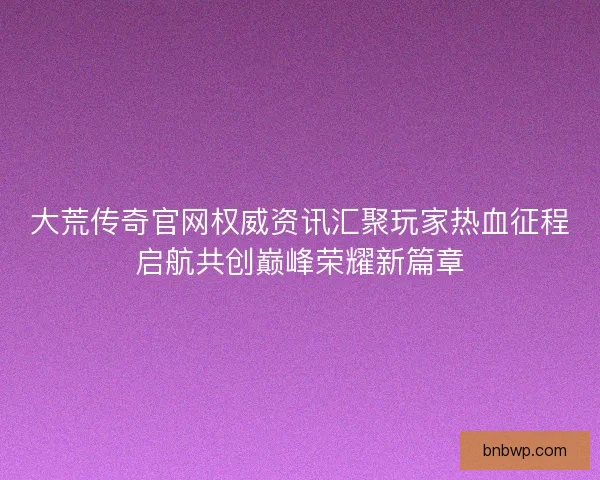 大荒传奇官网权威资讯汇聚玩家热血征程启航共创巅峰荣耀新篇章