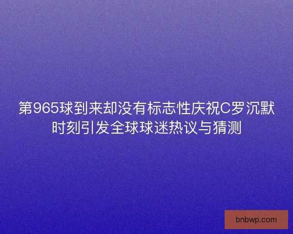 第965球到来却没有标志性庆祝C罗沉默时刻引发全球球迷热议与猜测